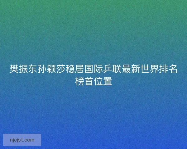 樊振东孙颖莎稳居国际乒联最新世界排名榜首位置