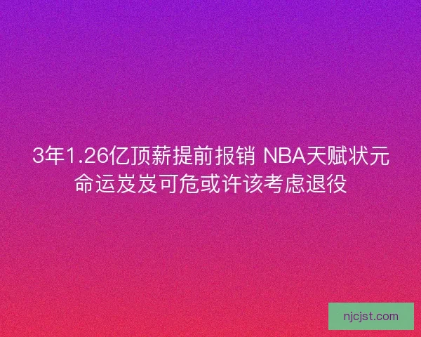 3年1.26亿顶薪提前报销 NBA天赋状元命运岌岌可危或许该考虑退役