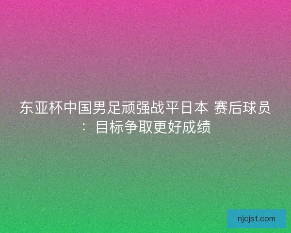东亚杯中国男足顽强战平日本 赛后球员：目标争取更好成绩