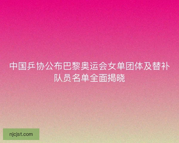 中国乒协公布巴黎奥运会女单团体及替补队员名单全面揭晓
