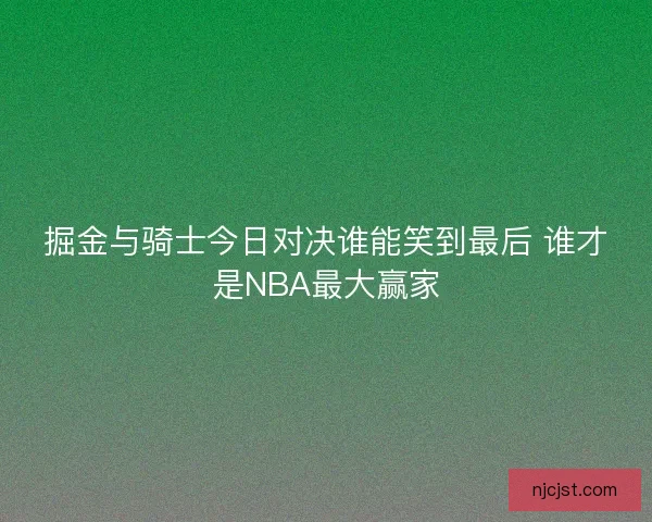 掘金与骑士今日对决谁能笑到最后 谁才是NBA最大赢家