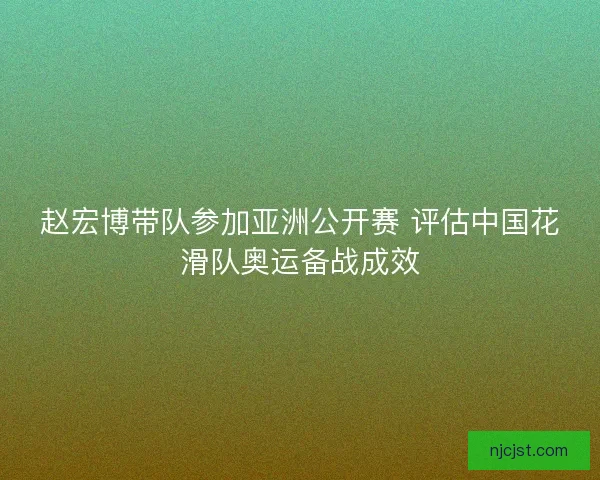 赵宏博带队参加亚洲公开赛 评估中国花滑队奥运备战成效