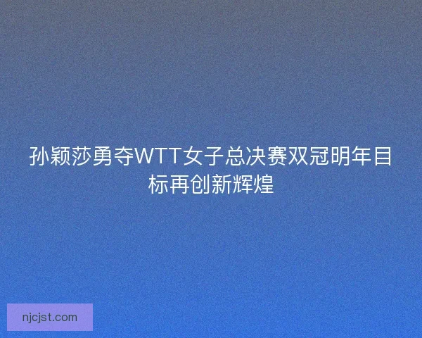 孙颖莎勇夺WTT女子总决赛双冠明年目标再创新辉煌