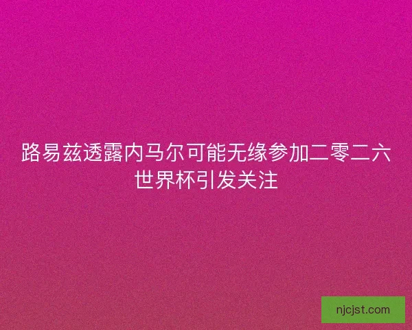 路易兹透露内马尔可能无缘参加二零二六世界杯引发关注