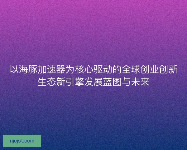 以海豚加速器为核心驱动的全球创业创新生态新引擎发展蓝图与未来