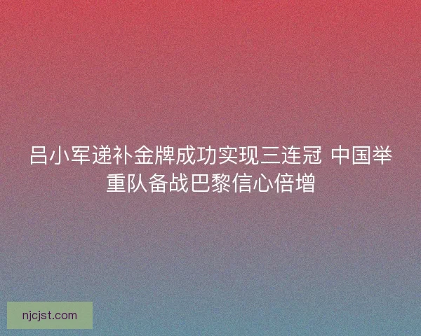 吕小军递补金牌成功实现三连冠 中国举重队备战巴黎信心倍增