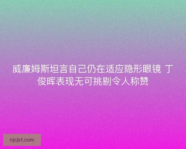 威廉姆斯坦言自己仍在适应隐形眼镜 丁俊晖表现无可挑剔令人称赞