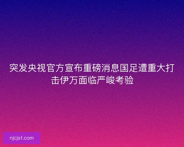 突发央视官方宣布重磅消息国足遭重大打击伊万面临严峻考验
