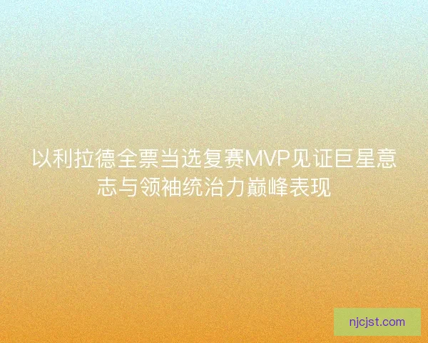 以利拉德全票当选复赛MVP见证巨星意志与领袖统治力巅峰表现