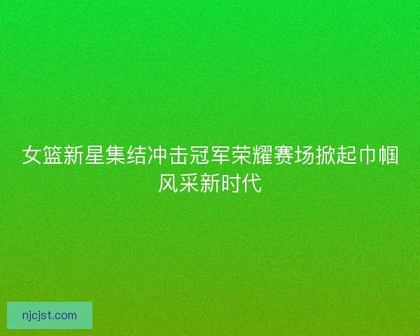 女篮新星集结冲击冠军荣耀赛场掀起巾帼风采新时代