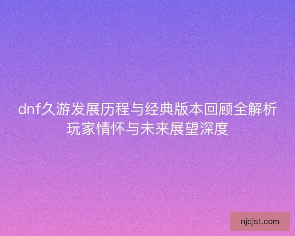 dnf久游发展历程与经典版本回顾全解析玩家情怀与未来展望深度