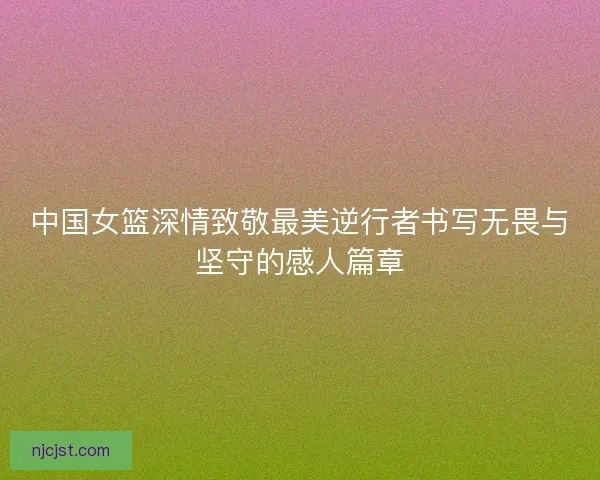 中国女篮深情致敬最美逆行者书写无畏与坚守的感人篇章