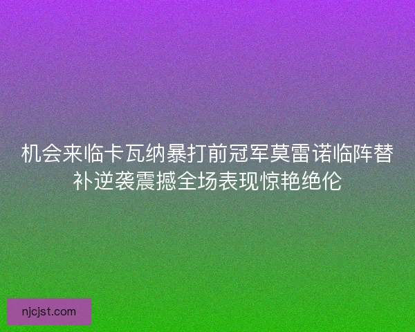 机会来临卡瓦纳暴打前冠军莫雷诺临阵替补逆袭震撼全场表现惊艳绝伦