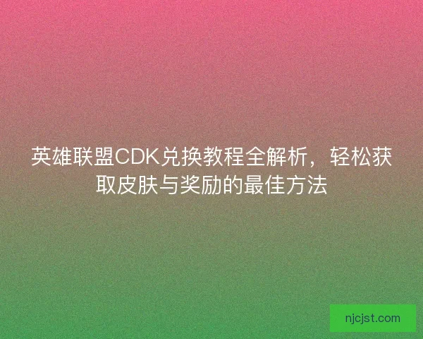 英雄联盟CDK兑换教程全解析，轻松获取皮肤与奖励的最佳方法