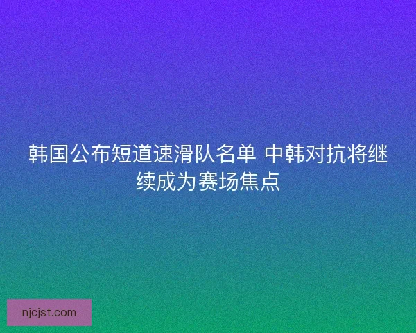 韩国公布短道速滑队名单 中韩对抗将继续成为赛场焦点