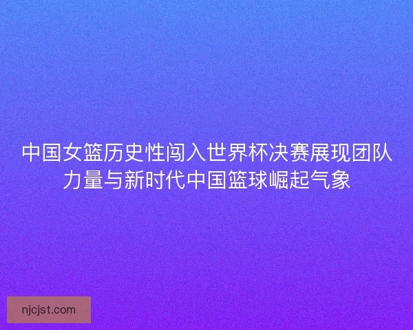 中国女篮历史性闯入世界杯决赛展现团队力量与新时代中国篮球崛起气象