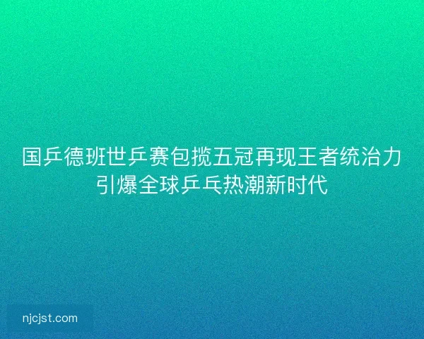 国乒德班世乒赛包揽五冠再现王者统治力引爆全球乒乓热潮新时代